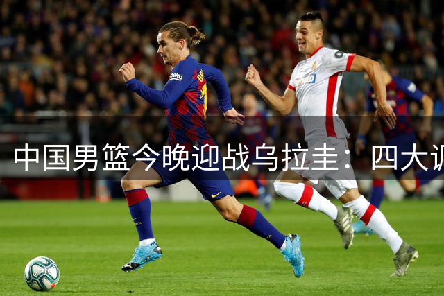 中国男篮今晚迎战乌拉圭：四大调整或将带来关键胜利