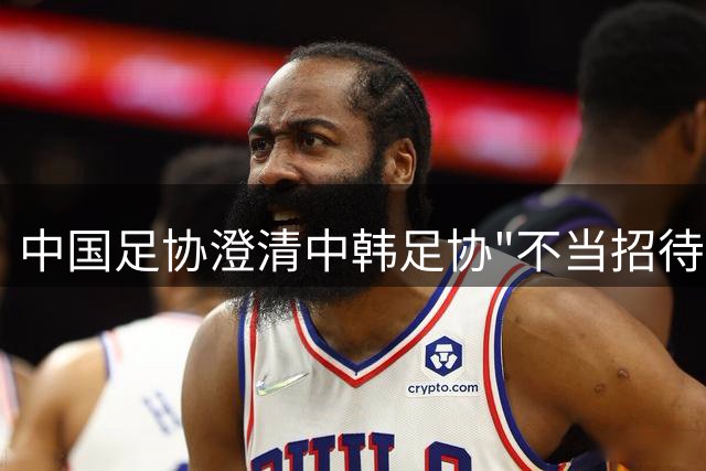 中国足协澄清中韩足协"不当招待"传闻：调查未发现违规证据