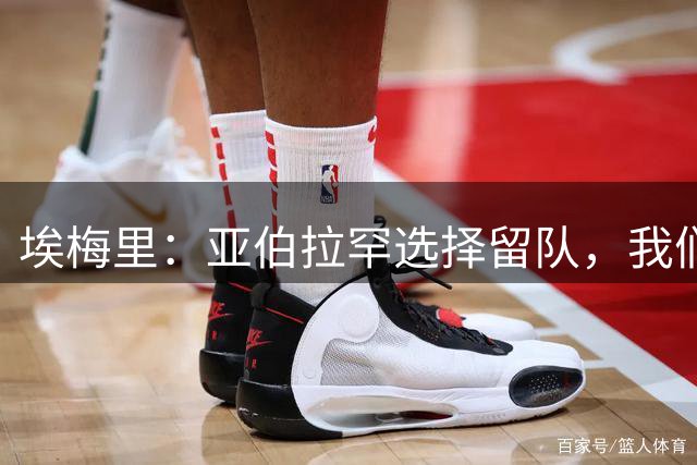 埃梅里：亚伯拉罕选择留队，我们希望他尽快适应球队的比赛要求