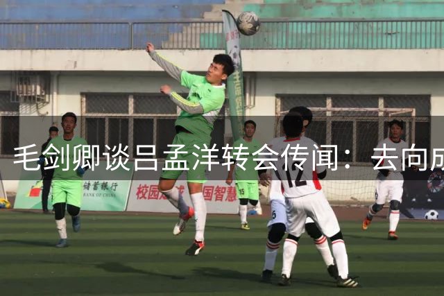 毛剑卿谈吕孟洋转会传闻：去向成谜 静待董路官宣