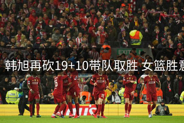 韩旭再砍19+10带队取胜 女篮胜意大利锁定小组次席
