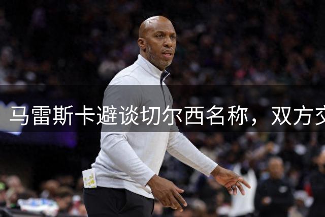马雷斯卡避谈切尔西名称，双方交锋火药味十足