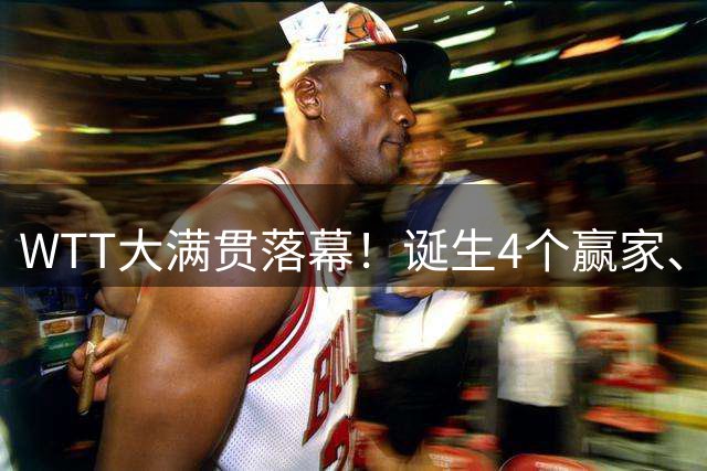 WTT大满贯落幕！诞生4个赢家、4个输家，王曼昱、林诗栋位列其中